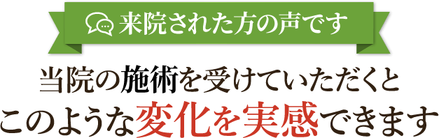 来院された方のの声です 当院の施術を受けていただくとこのような変化を実感できます